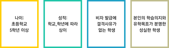 나이: 초등학교 5학년 이상, 성적: 학교, 학년에 따라 상이, 비자 발급에 결격사유가 없고 본인의 학습의지와 유학목표가 분명한 성실한 학생